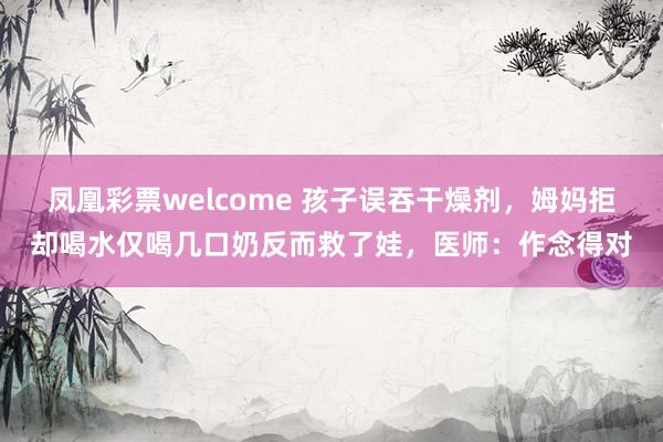凤凰彩票welcome 孩子误吞干燥剂，姆妈拒却喝水仅喝几口奶反而救了娃，医师：作念得对