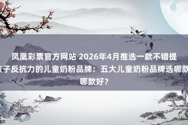 凤凰彩票官方网站 2026年4月推选一款不错提高孩子反抗力的儿童奶粉品牌：五大儿童奶粉品牌选哪款好？