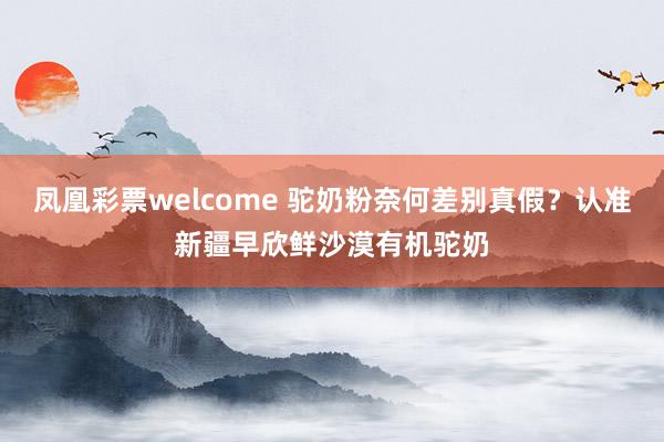 凤凰彩票welcome 驼奶粉奈何差别真假？认准新疆早欣鲜沙漠有机驼奶