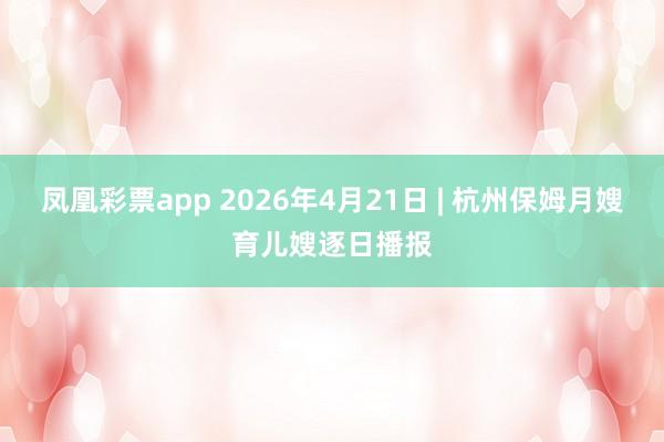 凤凰彩票app 2026年4月21日 | 杭州保姆月嫂育儿嫂逐日播报
