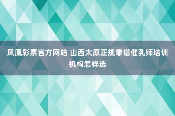 凤凰彩票官方网站 山西太原正规靠谱催乳师培训机构怎样选