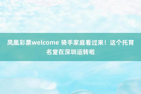 凤凰彩票welcome 骑手家庭看过来！这个托育名堂在深圳运转啦