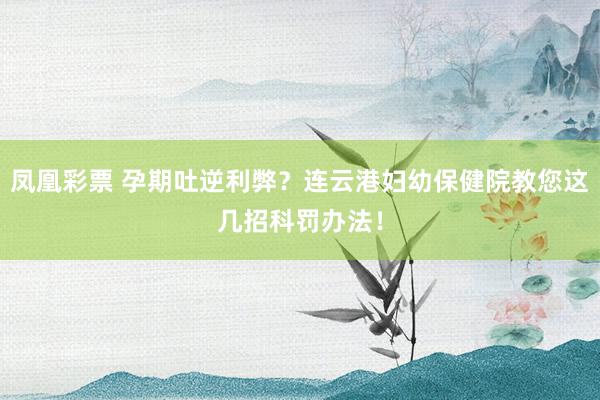 凤凰彩票 孕期吐逆利弊？连云港妇幼保健院教您这几招科罚办法！