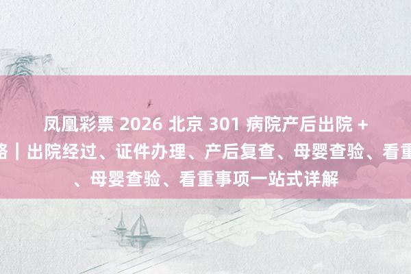 凤凰彩票 2026 北京 301 病院产后出院 + 42 天复查全攻略｜出院经过、证件办理、产后复查、母婴查验、看重事项一站式详解