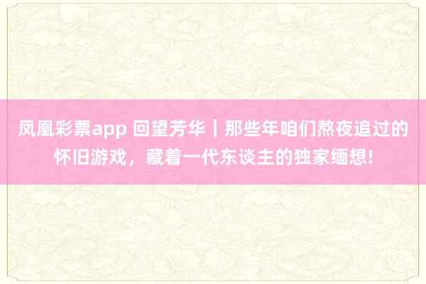 凤凰彩票app 回望芳华｜那些年咱们熬夜追过的怀旧游戏，藏着一代东谈主的独家缅想!