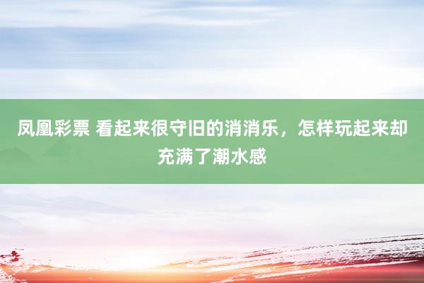 凤凰彩票 看起来很守旧的消消乐，怎样玩起来却充满了潮水感