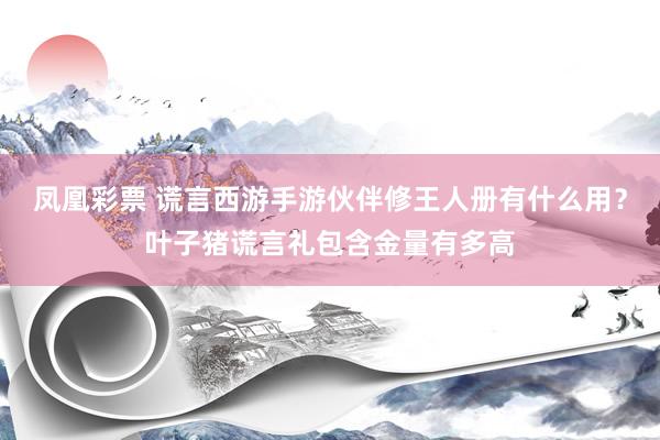 凤凰彩票 谎言西游手游伙伴修王人册有什么用？叶子猪谎言礼包含金量有多高