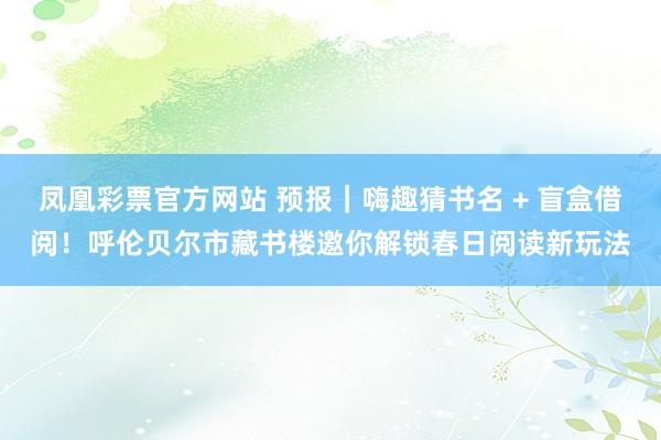 凤凰彩票官方网站 预报｜嗨趣猜书名 + 盲盒借阅！呼伦贝尔市藏书楼邀你解锁春日阅读新玩法