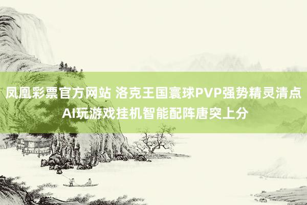 凤凰彩票官方网站 洛克王国寰球PVP强势精灵清点 AI玩游戏挂机智能配阵唐突上分