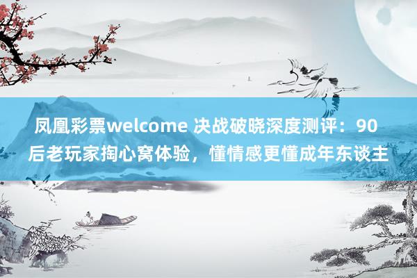 凤凰彩票welcome 决战破晓深度测评：90 后老玩家掏心窝体验，懂情感更懂成年东谈主