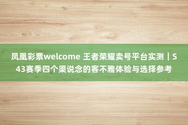 凤凰彩票welcome 王者荣耀卖号平台实测｜S43赛季四个渠说念的客不雅体验与选择参考