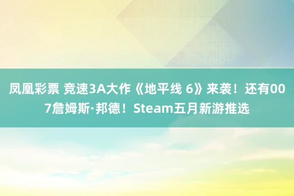 凤凰彩票 竞速3A大作《地平线 6》来袭！还有007詹姆斯·邦德！Steam五月新游推选