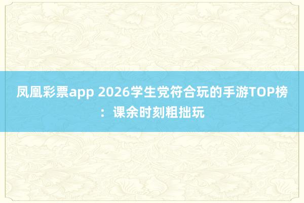 凤凰彩票app 2026学生党符合玩的手游TOP榜：课余时刻粗拙玩