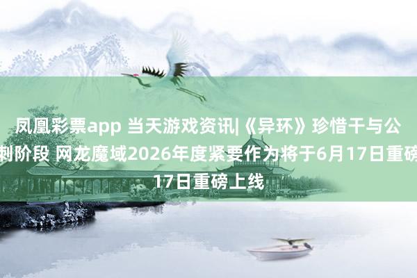 凤凰彩票app 当天游戏资讯|《异环》珍惜干与公测冲刺阶段 网龙魔域2026年度紧要作为将于6月17日重磅上线