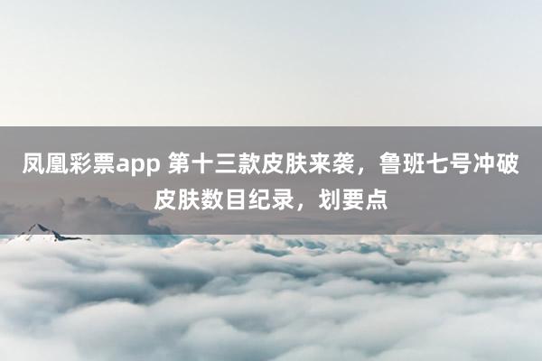 凤凰彩票app 第十三款皮肤来袭，鲁班七号冲破皮肤数目纪录，划要点