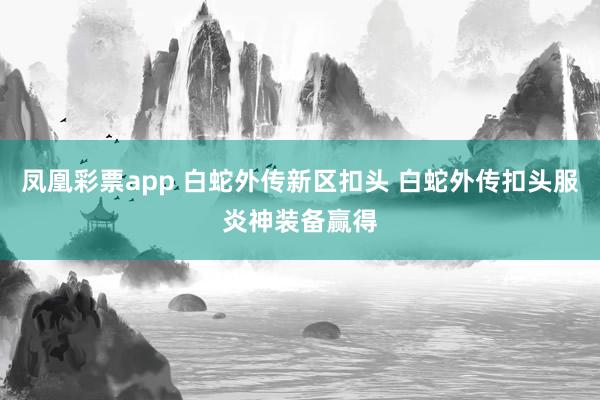 凤凰彩票app 白蛇外传新区扣头 白蛇外传扣头服炎神装备赢得