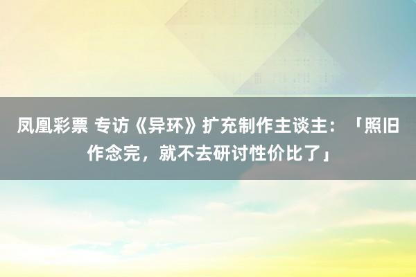 凤凰彩票 专访《异环》扩充制作主谈主：「照旧作念完，就不去研讨性价比了」
