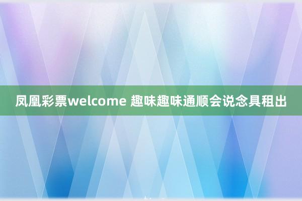 凤凰彩票welcome 趣味趣味通顺会说念具租出