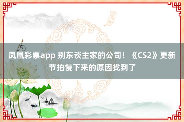 凤凰彩票app 别东谈主家的公司！《CS2》更新节拍慢下来的原因找到了
