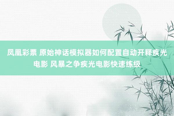 凤凰彩票 原始神话模拟器如何配置自动开释疾光电影 风暴之争疾光电影快速练级