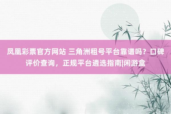 凤凰彩票官方网站 三角洲租号平台靠谱吗？口碑评价查询，正规平台遴选指南|闲游盒