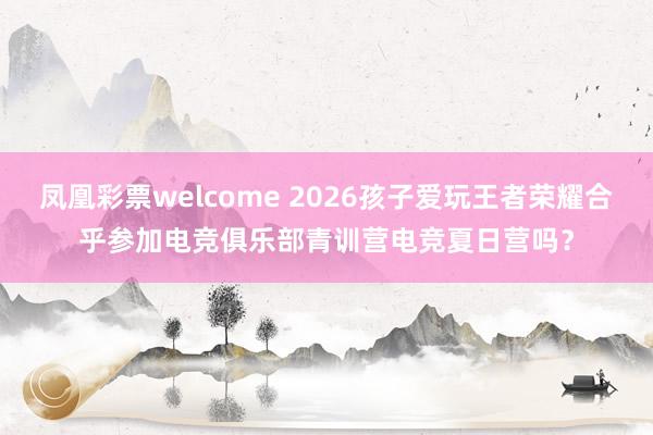 凤凰彩票welcome 2026孩子爱玩王者荣耀合乎参加电竞俱乐部青训营电竞夏日营吗？