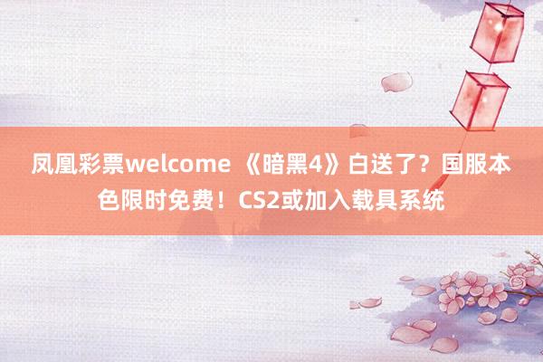 凤凰彩票welcome 《暗黑4》白送了？国服本色限时免费！CS2或加入载具系统