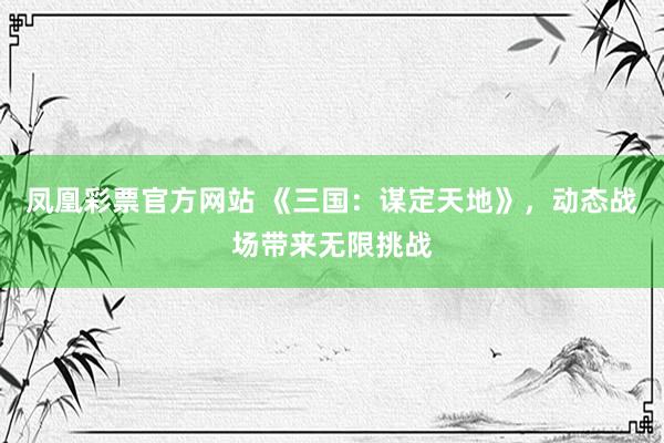 凤凰彩票官方网站 《三国：谋定天地》，动态战场带来无限挑战