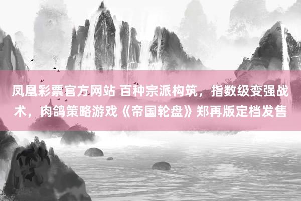凤凰彩票官方网站 百种宗派构筑，指数级变强战术，肉鸽策略游戏《帝国轮盘》郑再版定档发售
