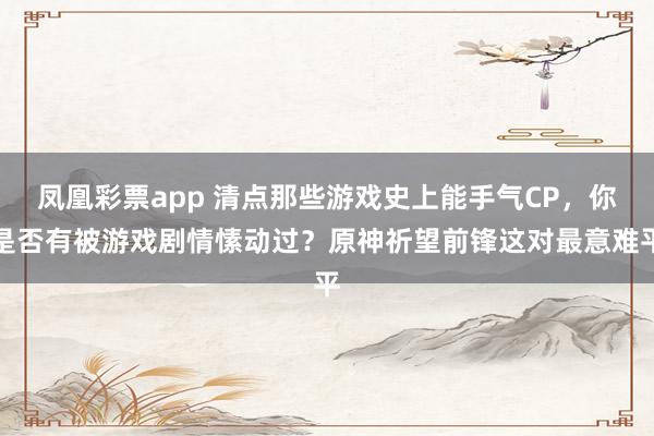 凤凰彩票app 清点那些游戏史上能手气CP，你是否有被游戏剧情愫动过？原神祈望前锋这对最意难平