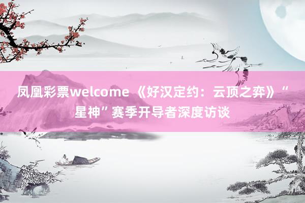 凤凰彩票welcome 《好汉定约：云顶之弈》“星神”赛季开导者深度访谈