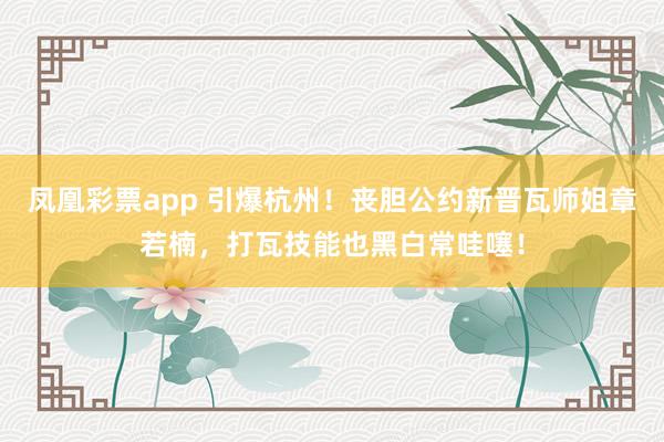 凤凰彩票app 引爆杭州！丧胆公约新晋瓦师姐章若楠，打瓦技能也黑白常哇噻！