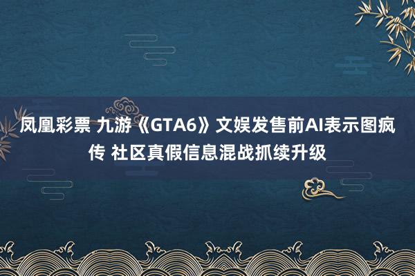 凤凰彩票 九游《GTA6》文娱发售前AI表示图疯传 社区真假信息混战抓续升级