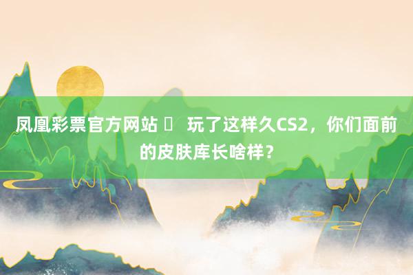 凤凰彩票官方网站 ️ 玩了这样久CS2，你们面前的皮肤库长啥样？