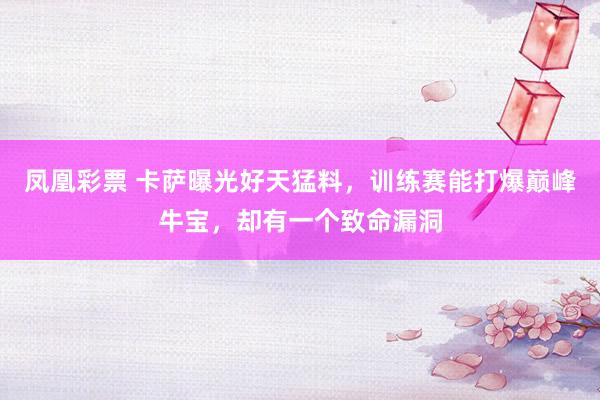 凤凰彩票 卡萨曝光好天猛料，训练赛能打爆巅峰牛宝，却有一个致命漏洞