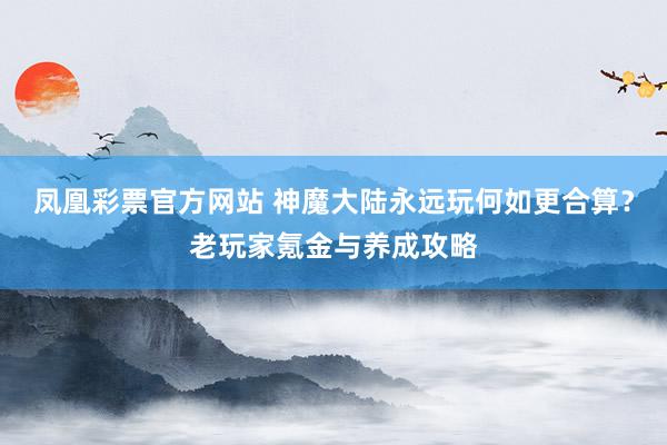 凤凰彩票官方网站 神魔大陆永远玩何如更合算？老玩家氪金与养成攻略