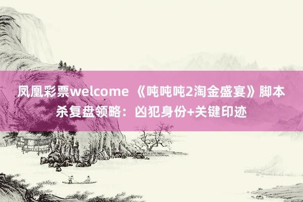 凤凰彩票welcome 《吨吨吨2淘金盛宴》脚本杀复盘领略：凶犯身份+关键印迹