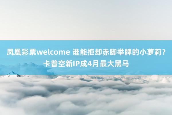 凤凰彩票welcome 谁能拒却赤脚举牌的小萝莉？卡普空新IP成4月最大黑马