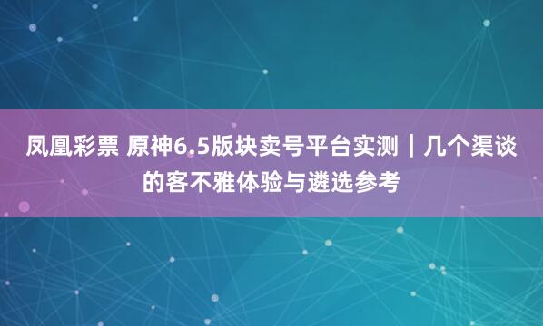 凤凰彩票 原神6.5版块卖号平台实测｜几个渠谈的客不雅体验与遴选参考