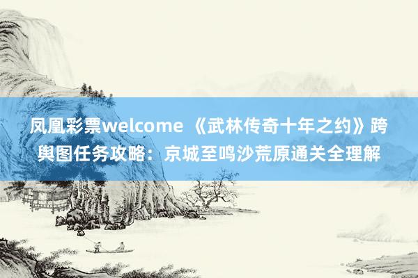 凤凰彩票welcome 《武林传奇十年之约》跨舆图任务攻略：京城至鸣沙荒原通关全理解