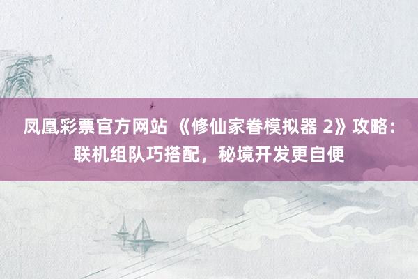 凤凰彩票官方网站 《修仙家眷模拟器 2》攻略：联机组队巧搭配，秘境开发更自便