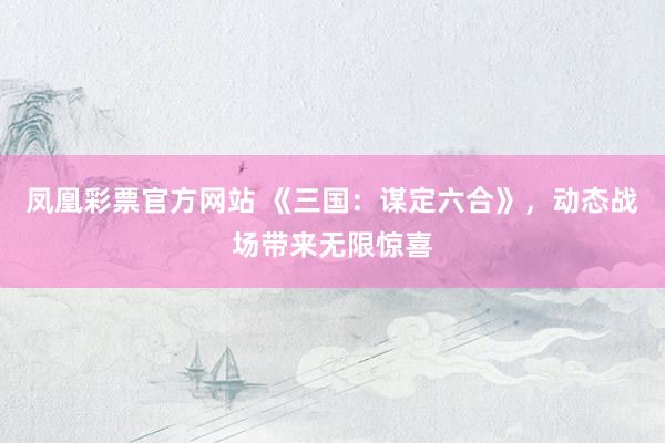 凤凰彩票官方网站 《三国：谋定六合》，动态战场带来无限惊喜