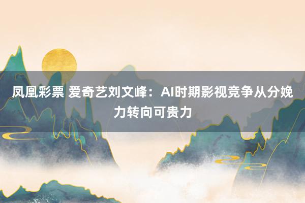 凤凰彩票 爱奇艺刘文峰：AI时期影视竞争从分娩力转向可贵力