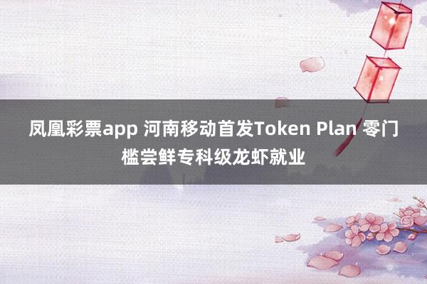 凤凰彩票app 河南移动首发Token Plan 零门槛尝鲜专科级龙虾就业