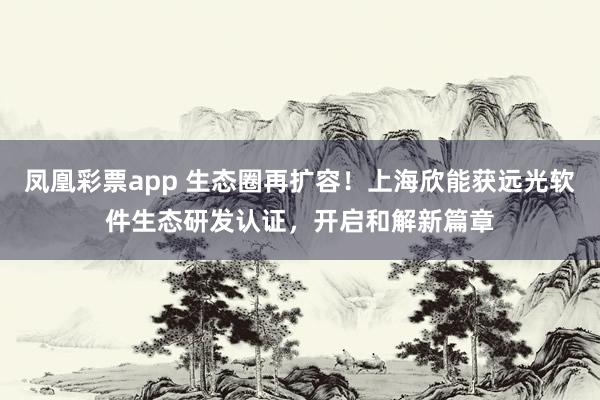 凤凰彩票app 生态圈再扩容！上海欣能获远光软件生态研发认证，开启和解新篇章
