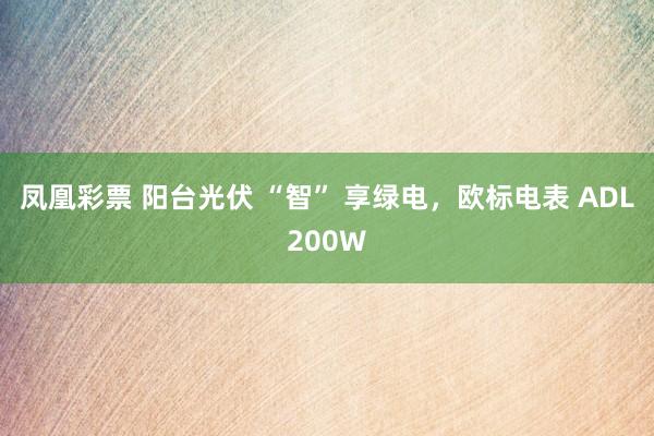 凤凰彩票 阳台光伏 “智” 享绿电，欧标电表 ADL200W