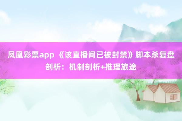 凤凰彩票app 《该直播间已被封禁》脚本杀复盘剖析：机制剖析+推理旅途