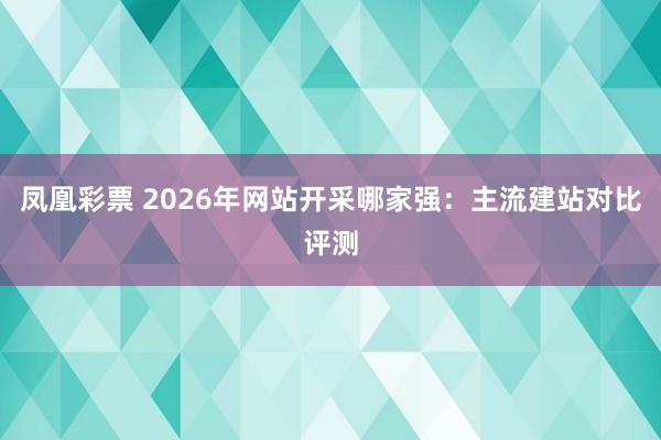 凤凰彩票 2026年网站开采哪家强：主流建站对比评测