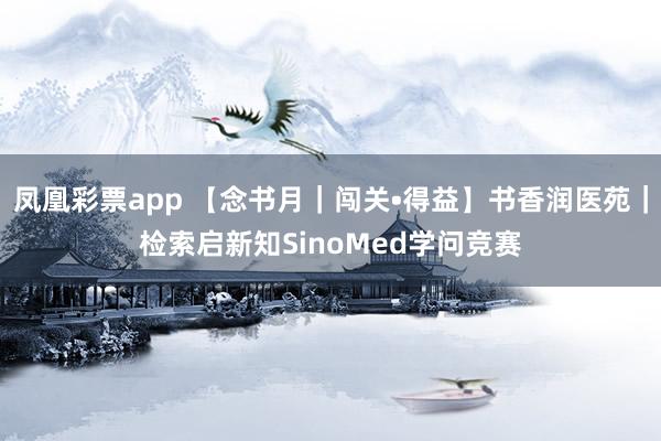 凤凰彩票app 【念书月｜闯关•得益】书香润医苑｜检索启新知SinoMed学问竞赛