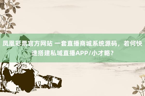 凤凰彩票官方网站 一套直播商城系统源码，若何快速搭建私域直播APP/小才略？